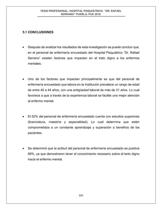 TESIS PROFESIONAL: HOSPITAL PSIQUIÁTRICO: “DR. RAFAEL
SERRANO” PUEBLA, PUE 2018.
101
5.1 CONCLUSIONES
• Después de analizar los resultados de esta investigación se puede concluir que,
en el personal de enfermería encuestado del Hospital Psiquiátrico “Dr. Rafael
Serrano” existen factores que impactan en el trato digno a los enfermos
mentales.
• Uno de los factores que impactan principalmente es que del personal de
enfermería encuestado que labora en la Institución prevalece un rango de edad
de entre 40 a 44 años, con una antigüedad laboral de más de 31 años. Lo cual
favorece a que a través de la experiencia laboral se facilite una mejor atención
al enfermo mental.
• El 52% del personal de enfermería encuestado cuenta con estudios superiores
(licenciatura, maestría y especialidad). Lo cual determina que están
comprometidos a un constante aprendizaje y superación a beneficio de los
pacientes.
• Se determinó que la actitud del personal de enfermería encuestado es positiva
89%, ya que demostraron tener el conocimiento necesario sobre el tarto digno
hacia el enfermo mental.
 