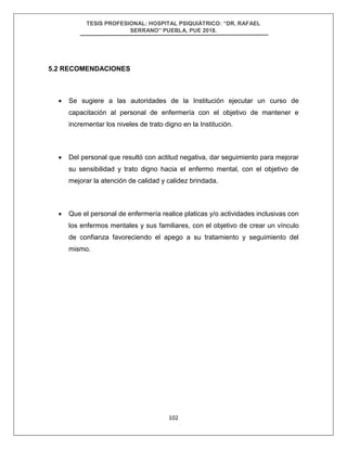 TESIS PROFESIONAL: HOSPITAL PSIQUIÁTRICO: “DR. RAFAEL
SERRANO” PUEBLA, PUE 2018.
102
5.2 RECOMENDACIONES
• Se sugiere a las autoridades de la Institución ejecutar un curso de
capacitación al personal de enfermería con el objetivo de mantener e
incrementar los niveles de trato digno en la Institución.
• Del personal que resultó con actitud negativa, dar seguimiento para mejorar
su sensibilidad y trato digno hacia el enfermo mental, con el objetivo de
mejorar la atención de calidad y calidez brindada.
• Que el personal de enfermería realice platicas y/o actividades inclusivas con
los enfermos mentales y sus familiares, con el objetivo de crear un vínculo
de confianza favoreciendo el apego a su tratamiento y seguimiento del
mismo.
 