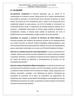 TESIS PROFESIONAL: HOSPITAL PSIQUIÁTRICO: “DR. RAFAEL
SERRANO” PUEBLA, PUE 2018.
104
6.1 GLOSARIO
Acompañante terapéutico: al personal capacitado que se inserta en la
cotidianeidad de la persona usuaria, trabaja dentro de un equipo interdisciplinario
para facilitar la operación y funcionamiento de los servicios de atención en salud
mental. Su función es la de compañero/a, guía y sostén en la construcción de la
subjetividad singular de cada persona, con el fin de facilitar la construcción y/o
continuidad del lazo social, la instauración de actitudes positivas respecto de su
condición y habilidades disminuidas, el máximo grado posible de integración y
competencias sociales, el máximo grado posible de autonomía, así como el
fortalecimiento de sus capacidades y rasgos positivos de su personalidad.
Asambleas de usuarios y usuarias de Servicios de Salud Mental: a las
reuniones grupales que sostienen las personas usuarias de los establecimientos
que prestan servicios de atención integral hospitalaria médico-psiquiátrica, para
emitir opiniones libremente sobre la atención recibida, así como las necesidades de
grupo y personales coordinadas, en su caso, por el Comité Ciudadano de Apoyo.
Atención en unidades de primer nivel especializada: a la que se proporciona en
unidades médicas que brindan servicios ambulatorios en salud mental comunitaria
a pacientes, familiares y a la población en general de forma integral que canalizan
por medio del sistema de referencia y contrarreferencia de acuerdo con las
necesidades del paciente.
Atención Integral Hospitalaria Médico-Psiquiátrica: al conjunto de servicios que
se proporcionan las personas usuarias, con el fin de proteger, promover, restaurar
y mantener la salud mental en forma continua con calidad, calidez, seguridad y con
enfoque comunitario, sensibles a las diferencias de género. Comprende las
actividades de promoción de la salud, las preventivas, las diagnósticas, las
terapéuticas que incluyen la prescripción farmacológica y psicoterapéutica y las de
rehabilitación psicosocial, las cuales, se ejercerán con pleno respeto a los derechos
humanos de las personas usuarias.
 