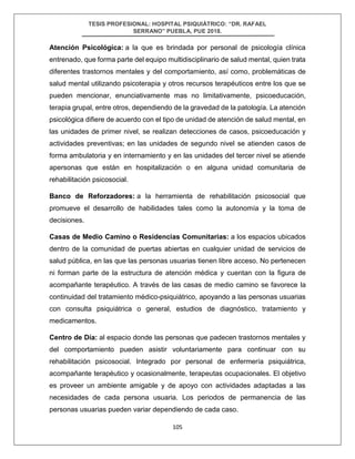 TESIS PROFESIONAL: HOSPITAL PSIQUIÁTRICO: “DR. RAFAEL
SERRANO” PUEBLA, PUE 2018.
105
Atención Psicológica: a la que es brindada por personal de psicología clínica
entrenado, que forma parte del equipo multidisciplinario de salud mental, quien trata
diferentes trastornos mentales y del comportamiento, así como, problemáticas de
salud mental utilizando psicoterapia y otros recursos terapéuticos entre los que se
pueden mencionar, enunciativamente mas no limitativamente, psicoeducación,
terapia grupal, entre otros, dependiendo de la gravedad de la patología. La atención
psicológica difiere de acuerdo con el tipo de unidad de atención de salud mental, en
las unidades de primer nivel, se realizan detecciones de casos, psicoeducación y
actividades preventivas; en las unidades de segundo nivel se atienden casos de
forma ambulatoria y en internamiento y en las unidades del tercer nivel se atiende
apersonas que están en hospitalización o en alguna unidad comunitaria de
rehabilitación psicosocial.
Banco de Reforzadores: a la herramienta de rehabilitación psicosocial que
promueve el desarrollo de habilidades tales como la autonomía y la toma de
decisiones.
Casas de Medio Camino o Residencias Comunitarias: a los espacios ubicados
dentro de la comunidad de puertas abiertas en cualquier unidad de servicios de
salud pública, en las que las personas usuarias tienen libre acceso. No pertenecen
ni forman parte de la estructura de atención médica y cuentan con la figura de
acompañante terapéutico. A través de las casas de medio camino se favorece la
continuidad del tratamiento médico-psiquiátrico, apoyando a las personas usuarias
con consulta psiquiátrica o general, estudios de diagnóstico, tratamiento y
medicamentos.
Centro de Día: al espacio donde las personas que padecen trastornos mentales y
del comportamiento pueden asistir voluntariamente para continuar con su
rehabilitación psicosocial. Integrado por personal de enfermería psiquiátrica,
acompañante terapéutico y ocasionalmente, terapeutas ocupacionales. El objetivo
es proveer un ambiente amigable y de apoyo con actividades adaptadas a las
necesidades de cada persona usuaria. Los periodos de permanencia de las
personas usuarias pueden variar dependiendo de cada caso.
 