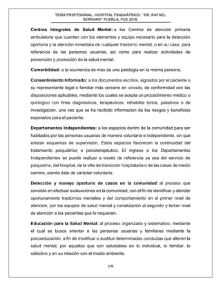 TESIS PROFESIONAL: HOSPITAL PSIQUIÁTRICO: “DR. RAFAEL
SERRANO” PUEBLA, PUE 2018.
106
Centros Integrales de Salud Mental: a los Centros de atención primaria
ambulatoria que cuentan con los elementos y equipo necesario para la detección
oportuna y la atención inmediata de cualquier trastorno mental, o en su caso, para
referencia de las personas usuarias, así como para realizar actividades de
prevención y promoción de la salud mental.
Comorbilidad: a la ocurrencia de más de una patología en la misma persona.
Consentimiento Informado: a los documentos escritos, signados por el paciente o
su representante legal o familiar más cercano en vínculo, de conformidad con las
disposiciones aplicables, mediante los cuales se acepta un procedimiento médico o
quirúrgico con fines diagnósticos, terapéuticos, rehabilita torios, paliativos o de
investigación, una vez que se ha recibido información de los riesgos y beneficios
esperados para el paciente.
Departamentos Independientes: a los espacios dentro de la comunidad para ser
habitados por las personas usuarias de manera voluntaria e independiente, sin que
existan esquemas de supervisión. Estos espacios favorecen la continuidad del
tratamiento psiquiátrico o psicoterapéutico. El ingreso a los Departamentos
Independientes se puede realizar a través de referencia ya sea del servicio de
psiquiatría, del hospital, de la villa de transición hospitalaria o de las casas de medio
camino, siendo éste de carácter voluntario.
Detección y manejo oportuno de casos en la comunidad: al proceso que
consiste en efectuar evaluaciones en la comunidad, con el fin de identificar y atender
oportunamente trastornos mentales y del comportamiento en el primer nivel de
atención, por los equipos de salud mental y canalización al segundo y tercer nivel
de atención a los pacientes que lo requieran.
Educación para la Salud Mental: al proceso organizado y sistemático, mediante
el cual se busca orientar a las personas usuarias y familiares mediante la
psicoeducación, a fin de modificar o sustituir determinadas conductas que alteren la
salud mental, por aquellas que son saludables en lo individual, lo familiar, lo
colectivo y en su relación con el medio ambiente.
 