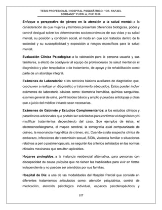 TESIS PROFESIONAL: HOSPITAL PSIQUIÁTRICO: “DR. RAFAEL
SERRANO” PUEBLA, PUE 2018.
107
Enfoque o perspectiva de género en la atención a la salud mental: a la
consideración de que mujeres y hombres presentan diferencias biológicas, poder y
control desigual sobre los determinantes socioeconómicos de sus vidas y su salud
mental, su posición y condición social, el modo en que son tratados dentro de la
sociedad y su susceptibilidad y exposición a riesgos específicos para la salud
mental.
Evaluación Clínica Psicológica: a la valoración para la persona usuaria y sus
familiares, a efecto de coadyuvar al equipo de profesionales de salud mental en el
diagnóstico y plan terapéutico o de tratamiento, de apoyo y de rehabilitación como
parte de un abordaje integral.
Exámenes de Laboratorio: a los servicios básicos auxiliares de diagnóstico que,
coadyuven a realizar un diagnóstico y tratamiento adecuados. Éstos pueden incluir
exámenes de laboratorio básicos como: biometría hemática, química sanguínea,
examen general de orina, perfil tiroideo básico y amplio y pruebas antidopaje y otras
que a juicio del médico tratante sean necesarias.
Exámenes de Gabinete y Estudios Complementarios: a los estudios clínicos y
paraclínicos adicionales que podrán ser solicitados para confirmar el diagnóstico y/o
modificar tratamientos dependiendo del caso. Son ejemplos de éstos, el
electroencefalograma, el mapeo cerebral, la tomografía axial computarizada de
cráneo, la resonancia magnética de cráneo, etc. Cuando exista sospecha clínica de
embarazo, infecciones de transmisión sexual, SIDA, violencia familiar o situaciones
relativas a peri o postmenopausia, se seguirán los criterios señalados en las normas
oficiales mexicanas que resulten aplicables.
Hogares protegidos: a la instancia residencial alternativa, para personas con
discapacidad de causa psíquica que no tienen las habilidades para vivir en forma
independiente y no pueden ser atendidos por sus familias.
Hospital de Día: a una de las modalidades del Hospital Parcial que consiste en
diferentes tratamientos articulados como: atención psiquiátrica, control de
medicación, atención psicológica individual, espacios psicoterapéuticos y
 