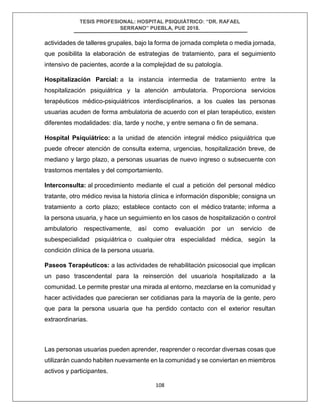 TESIS PROFESIONAL: HOSPITAL PSIQUIÁTRICO: “DR. RAFAEL
SERRANO” PUEBLA, PUE 2018.
108
actividades de talleres grupales, bajo la forma de jornada completa o media jornada,
que posibilita la elaboración de estrategias de tratamiento, para el seguimiento
intensivo de pacientes, acorde a la complejidad de su patología.
Hospitalización Parcial: a la instancia intermedia de tratamiento entre la
hospitalización psiquiátrica y la atención ambulatoria. Proporciona servicios
terapéuticos médico-psiquiátricos interdisciplinarios, a los cuales las personas
usuarias acuden de forma ambulatoria de acuerdo con el plan terapéutico, existen
diferentes modalidades: día, tarde y noche, y entre semana o fin de semana.
Hospital Psiquiátrico: a la unidad de atención integral médico psiquiátrica que
puede ofrecer atención de consulta externa, urgencias, hospitalización breve, de
mediano y largo plazo, a personas usuarias de nuevo ingreso o subsecuente con
trastornos mentales y del comportamiento.
Interconsulta: al procedimiento mediante el cual a petición del personal médico
tratante, otro médico revisa la historia clínica e información disponible; consigna un
tratamiento a corto plazo; establece contacto con el médico tratante; informa a
la persona usuaria, y hace un seguimiento en los casos de hospitalización o control
ambulatorio respectivamente, así como evaluación por un servicio de
subespecialidad psiquiátrica o cualquier otra especialidad médica, según la
condición clínica de la persona usuaria.
Paseos Terapéuticos: a las actividades de rehabilitación psicosocial que implican
un paso trascendental para la reinserción del usuario/a hospitalizado a la
comunidad. Le permite prestar una mirada al entorno, mezclarse en la comunidad y
hacer actividades que parecieran ser cotidianas para la mayoría de la gente, pero
que para la persona usuaria que ha perdido contacto con el exterior resultan
extraordinarias.
Las personas usuarias pueden aprender, reaprender o recordar diversas cosas que
utilizarán cuando habiten nuevamente en la comunidad y se conviertan en miembros
activos y participantes.
 