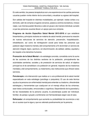 TESIS PROFESIONAL: HOSPITAL PSIQUIÁTRICO: “DR. RAFAEL
SERRANO” PUEBLA, PUE 2018.
109
En este sentido, los paseos terapéuticos son una experiencia en la cual las personas
usuarias pueden vivirla interior de la comunidad y visualizar su egreso del hospital.
Son salidas del hospital en distintas modalidades, por ejemplo: visitas cortas a su
domicilio, salir de compras a lugares cercanos, paseos a centros recreativos, incluso
viajes. Las mismas pueden llevarse a cabo en grupo o de manera individual, aunado
a que las personas usuarias llevan un apoyo para sus compras.
Programa de Acción Específico Salud Mental 2013-2018: al que establece
lineamientos y principios rectores en materia de salud mental; promueve la creación
de nuevas estructuras de servicios de atención, prevención, hospitalización,
rehabilitación, así como de reintegración social para todas las personas que
padecen algún trastorno mental y del comportamiento a fin de brindar un servicio de
atención integral, digno, oportuno, sin discriminación, de calidad, calidez, equidad y
de respeto a los derechos humanos.
Promoción de la Salud Mental: a la estrategia concreta, concebida como la suma
de las acciones de los distintos sectores de la población, principalmente las
autoridades sanitarias, sociales y de prestación de servicios de salud; el objetivo
principal es el de sensibilizar a la población en general, respecto de los trastornos
mentales y del comportamiento, su tratamiento y las instituciones que ofrecen estos
servicios.
Psicoterapia: a la intervención que realiza un o una profesional de la salud mental
especializado en esta estrategia (psicólogo o psiquiatra). El uso de esta técnica
ayuda a la persona con enfermedad mental para entender su trastorno, ofreciéndole
estrategias y herramientas que coadyuven en el manejo eficaz de los síntomas;
sean éstos conductuales, emocionales o cognitivos. Dependiendo de la gravedad y
de las necesidades de la persona usuaria, la psicoterapia puede ser individual,
familiar, de pareja o grupal y combinarse con farmacoterapia según sea el caso.
Reforzador: al comportamiento que aumenta su probabilidad de ocurrencia a raíz
de un suceso que le sigue y que es valorado positivamente por la persona.
 