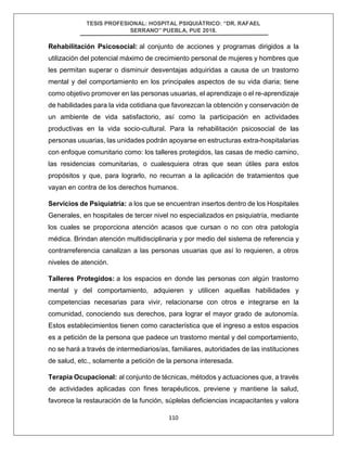 TESIS PROFESIONAL: HOSPITAL PSIQUIÁTRICO: “DR. RAFAEL
SERRANO” PUEBLA, PUE 2018.
110
Rehabilitación Psicosocial: al conjunto de acciones y programas dirigidos a la
utilización del potencial máximo de crecimiento personal de mujeres y hombres que
les permitan superar o disminuir desventajas adquiridas a causa de un trastorno
mental y del comportamiento en los principales aspectos de su vida diaria; tiene
como objetivo promover en las personas usuarias, el aprendizaje o el re-aprendizaje
de habilidades para la vida cotidiana que favorezcan la obtención y conservación de
un ambiente de vida satisfactorio, así como la participación en actividades
productivas en la vida socio-cultural. Para la rehabilitación psicosocial de las
personas usuarias, las unidades podrán apoyarse en estructuras extra-hospitalarias
con enfoque comunitario como: los talleres protegidos, las casas de medio camino,
las residencias comunitarias, o cualesquiera otras que sean útiles para estos
propósitos y que, para lograrlo, no recurran a la aplicación de tratamientos que
vayan en contra de los derechos humanos.
Servicios de Psiquiatría: a los que se encuentran insertos dentro de los Hospitales
Generales, en hospitales de tercer nivel no especializados en psiquiatría, mediante
los cuales se proporciona atención acasos que cursan o no con otra patología
médica. Brindan atención multidisciplinaria y por medio del sistema de referencia y
contrarreferencia canalizan a las personas usuarias que así lo requieren, a otros
niveles de atención.
Talleres Protegidos: a los espacios en donde las personas con algún trastorno
mental y del comportamiento, adquieren y utilicen aquellas habilidades y
competencias necesarias para vivir, relacionarse con otros e integrarse en la
comunidad, conociendo sus derechos, para lograr el mayor grado de autonomía.
Estos establecimientos tienen como característica que el ingreso a estos espacios
es a petición de la persona que padece un trastorno mental y del comportamiento,
no se hará a través de intermediarios/as, familiares, autoridades de las instituciones
de salud, etc., solamente a petición de la persona interesada.
Terapia Ocupacional: al conjunto de técnicas, métodos y actuaciones que, a través
de actividades aplicadas con fines terapéuticos, previene y mantiene la salud,
favorece la restauración de la función, súplelas deficiencias incapacitantes y valora
 