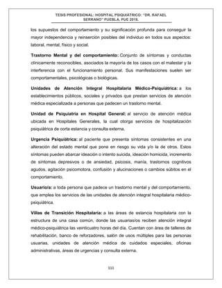 TESIS PROFESIONAL: HOSPITAL PSIQUIÁTRICO: “DR. RAFAEL
SERRANO” PUEBLA, PUE 2018.
111
los supuestos del comportamiento y su significación profunda para conseguir la
mayor independencia y reinserción posibles del individuo en todos sus aspectos:
laboral, mental, físico y social.
Trastorno Mental y del comportamiento: Conjunto de síntomas y conductas
clínicamente reconocibles, asociados la mayoría de los casos con el malestar y la
interferencia con el funcionamiento personal. Sus manifestaciones suelen ser
comportamentales, psicológicas o biológicas.
Unidades de Atención Integral Hospitalaria Médico-Psiquiátrica: a los
establecimientos públicos, sociales y privados que prestan servicios de atención
médica especializada a personas que padecen un trastorno mental.
Unidad de Psiquiatría en Hospital General: al servicio de atención médica
ubicada en Hospitales Generales, la cual otorga servicios de hospitalización
psiquiátrica de corta estancia y consulta externa.
Urgencia Psiquiátrica: al paciente que presenta síntomas consistentes en una
alteración del estado mental que pone en riesgo su vida y/o la de otros. Estos
síntomas pueden abarcar ideación o intento suicida, ideación homicida, incremento
de síntomas depresivos o de ansiedad, psicosis, manía, trastornos cognitivos
agudos, agitación psicomotora, confusión y alucinaciones o cambios súbitos en el
comportamiento.
Usuario/a: a toda persona que padece un trastorno mental y del comportamiento,
que emplea los servicios de las unidades de atención integral hospitalaria médico-
psiquiátrica.
Villas de Transición Hospitalaria: a las áreas de estancia hospitalaria con la
estructura de una casa común, donde las usuarias/os reciben atención integral
médico-psiquiátrica las veinticuatro horas del día. Cuentan con área de talleres de
rehabilitación, banco de reforzadores, salón de usos múltiples para las personas
usuarias, unidades de atención médica de cuidados especiales, oficinas
administrativas, áreas de urgencias y consulta externa.
 