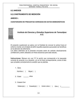 TESIS PROFESIONAL: HOSPITAL PSIQUIÁTRICO: “DR. RAFAEL
SERRANO” PUEBLA, PUE 2018.
112
6.2 ANEXOS
6.2.2 INSTRUMENTO DE MEDICIÓN
ANEXO I.
CUESTIONARIO DE PREGUNTAS CERRADAS DE DATOS DEMOGRÁFICOS
El presente cuestionario se aplica con la finalidad de conocer la actitud hacia el
enfermo mental, con el objeto de definir aquellos aspectos que pueden ser benéficos
en la atención de enfermería.
Los datos obtenidos de la presente encuesta serán de carácter absolutamente
confidencial y serán utilizados con fines exclusivos para este estudio.
Instrucciones: Marque con una “X” la opción que corresponda a la respuesta
correcta de acuerdo a su situación, y/o en la línea correspondiente, anote el dato
que complete correctamente la cuestión que se plantea.
1. Sexo
2. Edad:
3. Estado Civil
Instituto de Ciencias y Estudios Superiores de Tamaulipas
A.C.
Hombre ( ) Mujer ( )
______ años
Soltero(a) ( ) Casado(a) ( ) Unión Libre ( ) Otro ( ) __________
 