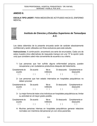 TESIS PROFESIONAL: HOSPITAL PSIQUIÁTRICO: “DR. RAFAEL
SERRANO” PUEBLA, PUE 2018.
114
ANEXO II.
ESCALA TIPO LIKERT: PARA MEDICIÓN DE ACTITUDES HACIA EL ENFERMO
MENTAL
Los datos obtenidos de la presente encuesta serán de carácter absolutamente
confidencial y serán utilizados con fines exclusivos para este estudio.
Instrucciones: A continuación, encontrará una serie de enunciados. Cada uno de
estos muestra cinco alternativas de respuesta marque con una “X” la opción (solo
una) que considere usted más conveniente de acuerdo a su criterio.
1- Las personas que han sufrido alguna enfermedad psíquica, pueden
recuperarse y ser ciudadanos productivos después del tratamiento.
Completamente de
acuerdo
( )
De acuerdo
( )
Me es
indiferente
( )
En desacuerdo
( )
Completamente en
desacuerdo
( )
2- Las personas que han estado internados en hospitales psiquiátricos no
deben procrear
Completamente de
acuerdo
( )
De acuerdo
( )
Me es
indiferente
( )
En desacuerdo
( )
Completamente en
desacuerdo
( )
3- La mejor forma de tratar a los individuos en hospitales psiquiátricos es; limitar
su actividad en el mayor grado posible.
Completamente de
acuerdo
( )
De acuerdo
( )
Me es
indiferente
( )
En desacuerdo
( )
Completamente en
desacuerdo
( )
4- Muchas personas internas en hospitales psiquiátricos generan relacione
normales con miembros del personal y/o con otros pacientes.
Instituto de Ciencias y Estudios Superiores de Tamaulipas
A.C.
 