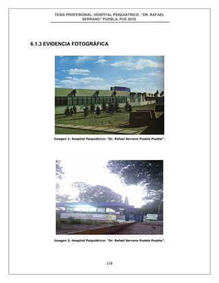 TESIS PROFESIONAL: HOSPITAL PSIQUIÁTRICO: “DR. RAFAEL
SERRANO” PUEBLA, PUE 2018.
118
6.1.3 EVIDENCIA FOTOGRÁFICA
Imagen 1: Hospital Psiquiátrico: “Dr. Rafael Serrano Puebla Puebla”.
Imagen 2: Hospital Psiquiátrico: “Dr. Rafael Serrano Puebla Puebla”.
 