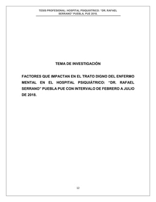 TESIS PROFESIONAL: HOSPITAL PSIQUIÁTRICO: “DR. RAFAEL
SERRANO” PUEBLA, PUE 2018.
12
TEMA DE INVESTIGACIÓN
FACTORES QUE IMPACTAN EN EL TRATO DIGNO DEL ENFERMO
MENTAL EN EL HOSPITAL PSIQUIÁTRICO: “DR. RAFAEL
SERRANO” PUEBLA PUE CON INTERVALO DE FEBRERO A JULIO
DE 2018.
 