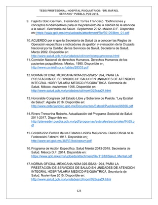 TESIS PROFESIONAL: HOSPITAL PSIQUIÁTRICO: “DR. RAFAEL
SERRANO” PUEBLA, PUE 2018.
123
9. Fajardo Dolci Germán., Hernández Torres Francisco. “Definiciones y
conceptos fundamentales para el mejoramiento de la calidad de la atención
a la salud”. Secretaría de Salud . Septiembre 2012. México D.F. Disponible
en: https://www.gob.mx/cms/uploads/attachment/file/60109/libro_01.pdf
10.ACUERDO por el que la Secretaría de Salud da a conocer las Reglas de
Operación específicas e indicadores de gestión y evaluación de la Cruzada
Nacional por la Calidad de los Servicios de Salud. Secretaría de Salud.
Marzo 2002. Disponible en:
http://www.salud.gob.mx/unidades/cdi/nom/compi/arocncss.html
11.Comisión Nacional de derechos Humanos. Derechos Humanos de los
pacientes psiquiátricos. México, 1995. Disponible en:
http://www.corteidh.or.cr/tablas/28533.pdf
12.NORMA OFICIAL MEXICANA NOM-025-SSA2-1994, PARA LA
PRESTACION DE SERVICIOS DE SALUD EN UNIDADES DE ATENCION
INTEGRAL HOSPITALARIA MEDICO-PSIQUIATRICA. Secretaría de
Salud. México, noviembre 1995. Disponible en:
http://www.salud.gob.mx/unidades/cdi/nom/025ssa24.html
13.Honorable Congreso del Estado Libre y Soberano de Puebla. “Ley Estatal
de Salud”. Agosto 2016. Disponible en:
http://www.ordenjuridico.gob.mx/Documentos/Estatal/Puebla/wo96656.pdf
14.Rivero Trewartha Roberto. Actualización del Programa Sectorial de Salud
2011-2017. Disponible en:
http://planeader.puebla.gob.mx/pdf/programas/estatales/sectoriales/IN.65.p
df
15.Constitución Política de los Estados Unidos Mexicanos. Diario Oficial de la
Federación Febrero 1917. Disponible en:
http://www.sct.gob.mx/JURE/doc/cpeum.pdf
16.Programa de Acción Específico. Salud Mental 2013-2018. Secretaría de
Salud. México D.F. 2014. Disponible en:
https://www.gob.mx/cms/uploads/attachment/file/11918/Salud_Mental.pdf
17.NORMA OFICIAL MEXICANA NOM-025-SSA2-1994, PARA LA
PRESTACION DE SERVICIOS DE SALUD EN UNIDADES DE ATENCION
INTEGRAL HOSPITALARIA MEDICO-PSIQUIATRICA. Secretaría de
Salud. Noviembre 2015. Disponible en:
http://www.salud.gob.mx/unidades/cdi/nom/025ssa24.html
 