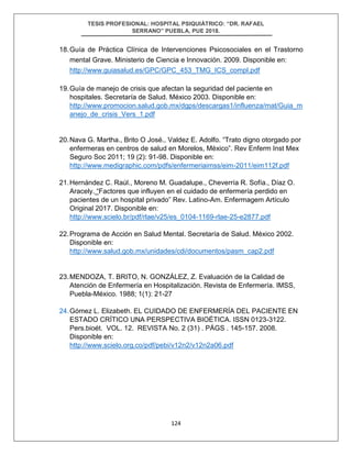 TESIS PROFESIONAL: HOSPITAL PSIQUIÁTRICO: “DR. RAFAEL
SERRANO” PUEBLA, PUE 2018.
124
18.Guía de Práctica Clínica de Intervenciones Psicosociales en el Trastorno
mental Grave. Ministerio de Ciencia e Innovación. 2009. Disponible en:
http://www.guiasalud.es/GPC/GPC_453_TMG_ICS_compl.pdf
19.Guía de manejo de crisis que afectan la seguridad del paciente en
hospitales. Secretaría de Salud. México 2003. Disponible en:
http://www.promocion.salud.gob.mx/dgps/descargas1/influenza/mat/Guia_m
anejo_de_crisis_Vers_1.pdf
20.Nava G. Martha., Brito O José., Valdez E. Adolfo. “Trato digno otorgado por
enfermeras en centros de salud en Morelos, México”. Rev Enferm Inst Mex
Seguro Soc 2011; 19 (2): 91-98. Disponible en:
http://www.medigraphic.com/pdfs/enfermeriaimss/eim-2011/eim112f.pdf
21.Hernández C. Raúl., Moreno M. Guadalupe., Cheverría R. Sofía., Díaz O.
Aracely. “Factores que influyen en el cuidado de enfermería perdido en
pacientes de un hospital privado” Rev. Latino-Am. Enfermagem Artículo
Original 2017. Disponible en:
http://www.scielo.br/pdf/rlae/v25/es_0104-1169-rlae-25-e2877.pdf
22.Programa de Acción en Salud Mental. Secretaría de Salud. México 2002.
Disponible en:
http://www.salud.gob.mx/unidades/cdi/documentos/pasm_cap2.pdf
23.MENDOZA, T. BRITO, N. GONZÁLEZ, Z. Evaluación de la Calidad de
Atención de Enfermería en Hospitalización. Revista de Enfermería. IMSS,
Puebla-México. 1988; 1(1): 21-27
24.Gómez L. Elizabeth. EL CUIDADO DE ENFERMERÍA DEL PACIENTE EN
ESTADO CRÍTICO UNA PERSPECTIVA BIOÉTICA. ISSN 0123-3122.
Pers.bioét. VOL. 12. REVISTA No. 2 (31) . PÁGS . 145-157. 2008.
Disponible en:
http://www.scielo.org.co/pdf/pebi/v12n2/v12n2a06.pdf
 