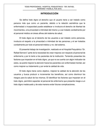 TESIS PROFESIONAL: HOSPITAL PSIQUIÁTRICO: “DR. RAFAEL
SERRANO” PUEBLA, PUE 2018.
13
INTRODUCCIÓN
Se define trato digno al derecho que el usuario tiene a ser tratado como
persona más que como un paciente, debido a la relación asimétrica que la
enfermedad o incapacidad puede establecer e involucra el derecho de libertad de
movimientos, a la privacidad e intimidad del mismo y a ser tratado cordialmente por
el personal médico en áreas afines del sistema de salud.
El trato digno es el derecho de los usuarios a ser tratado como personas,
involucra el respeto a la privacidad e intimidad de las personas y el ser tratados
cordialmente por todo el personal-médico y no- del sistema.
El presente trabajo de investigación, realizado en el Hospital Psiquiátrico “Dr.
Rafael Serrano” parte de la necesidad de crear mejoras con respecto al personal de
enfermería y por lo tanto a los pacientes de la institución. Teniendo presentes los
factores que impactan en el trato digno, ya que no se cuenta con algún indicador de
estos, se podrá mejorar la atención hacia los pacientes con enfermedad mental, así
como mejorar su tratamiento y por ende la calidad de vida.
El trato digno tiene como objetivo, mejorar la calidad de la atención de los
usuarios y busca producir e incrementar los beneficios, así como disminuir los
riesgos para la salud de los mismos. El identificar los factores que impactan en el
trato digno, permitirá capacitar al personal de enfermería que presente riesgo a un
trato digno inadecuado y de esta manera evitar futuras complicaciones.
 