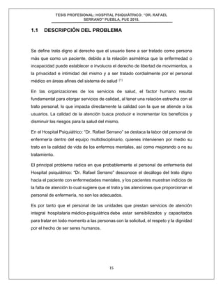 TESIS PROFESIONAL: HOSPITAL PSIQUIÁTRICO: “DR. RAFAEL
SERRANO” PUEBLA, PUE 2018.
15
1.1 DESCRIPCIÓN DEL PROBLEMA
Se define trato digno al derecho que el usuario tiene a ser tratado como persona
más que como un paciente, debido a la relación asimétrica que la enfermedad o
incapacidad puede establecer e involucra el derecho de libertad de movimientos, a
la privacidad e intimidad del mismo y a ser tratado cordialmente por el personal
médico en áreas afines del sistema de salud. (1)
En las organizaciones de los servicios de salud, el factor humano resulta
fundamental para otorgar servicios de calidad, al tener una relación estrecha con el
trato personal, lo que impacta directamente la calidad con la que se atiende a los
usuarios. La calidad de la atención busca producir e incrementar los beneficios y
disminuir los riesgos para la salud del mismo.
En el Hospital Psiquiátrico: “Dr. Rafael Serrano” se destaca la labor del personal de
enfermería dentro del equipo multidisciplinario, quienes intervienen por medio su
trato en la calidad de vida de los enfermos mentales, así como mejorando o no su
tratamiento.
El principal problema radica en que probablemente el personal de enfermería del
Hospital psiquiátrico: “Dr. Rafael Serrano” desconoce el decálogo del trato digno
hacia el paciente con enfermedades mentales, y los pacientes muestran indicios de
la falta de atención lo cual sugiere que el trato y las atenciones que proporcionan el
personal de enfermería, no son los adecuados.
Es por tanto que el personal de las unidades que prestan servicios de atención
integral hospitalaria médico-psiquiátrica debe estar sensibilizados y capacitados
para tratar en todo momento a las personas con la solicitud, el respeto y la dignidad
por el hecho de ser seres humanos.
 