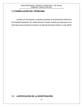 TESIS PROFESIONAL: HOSPITAL PSIQUIÁTRICO: “DR. RAFAEL
SERRANO” PUEBLA, PUE 2018.
16
1.2 FORMULACIÓN DEL PROBLEMA
¿Cuáles son los factores y actitudes presentes en el personal de enfermería
del Hospital Psiquiátrico “Dr. Rafael Serrano” Puebla, Puebla que repercuten en el
trato digno hacia el enfermo mental en el intervalo de tiempo Febrero a Julio 2018?
1.3 JUSTIFICACIÓN DE LA INVESTIGACIÓN
 