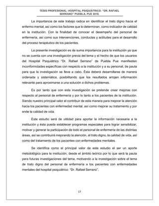 TESIS PROFESIONAL: HOSPITAL PSIQUIÁTRICO: “DR. RAFAEL
SERRANO” PUEBLA, PUE 2018.
17
La importancia de este trabajo radica en identificar el trato digno hacia el
enfermo mental, así como los factores que lo determinan, como indicador de calidad
en la institución. Con la finalidad de conocer el desempeño del personal de
enfermería, así como sus intervenciones, conductas y actitudes para el desarrollo
del proceso terapéutico de los pacientes.
La presente investigación es de suma importancia para la institución ya que
no se cuenta con una investigación previa del tema y el hecho de que los usuarios
del Hospital Psiquiátrico “Dr. Rafael Serrano” de Puebla Pue manifiesten
inconformidades específicas con respecto a la institución y a su personal, de pauta
para que la investigación se lleve a cabo. Ésta deberá desarrollarse de manera
ordenada y sistemática, posibilitando que los resultados arrojen información
relevante para aproximarse a una solución a dichos problemas.
Es por tanto que con esta investigación se pretende crear mejoras con
respecto al personal de enfermería y por lo tanto a los pacientes de la institución.
Siendo nuestro principal valor el contribuir de esta manera para mejorar la atención
hacia los pacientes con enfermedad mental, así como mejorar su tratamiento y por
ende la calidad de vida.
Este estudio será de utilidad para aportar la información necesaria a la
institución y ésta pueda establecer programas especiales para lograr sensibilizar,
motivar y generar la participación de todo el personal de enfermería de las distintas
áreas, así se contribuirá mejorando la atención, el trato digno, la calidad de vida, así
como del tratamiento de los pacientes con enfermedades mentales.
Se identifica como el principal valor de este estudio el ser un aporte
metodológico para la institución, desde el ámbito teórico por lo que será la pauta
para futuras investigaciones del tema, motivando a la investigación sobre el tema
de trato digno del personal de enfermería a los pacientes con enfermedades
mentales del hospital psiquiátrico: “Dr. Rafael Serrano”.
 