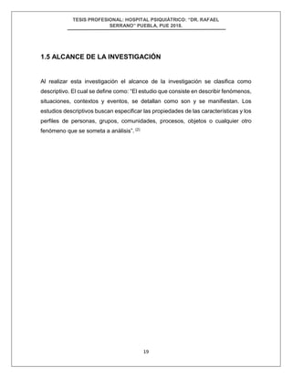 TESIS PROFESIONAL: HOSPITAL PSIQUIÁTRICO: “DR. RAFAEL
SERRANO” PUEBLA, PUE 2018.
19
1.5 ALCANCE DE LA INVESTIGACIÓN
Al realizar esta investigación el alcance de la investigación se clasifica como
descriptivo. El cual se define como: “El estudio que consiste en describir fenómenos,
situaciones, contextos y eventos, se detallan como son y se manifiestan. Los
estudios descriptivos buscan especificar las propiedades de las características y los
perfiles de personas, grupos, comunidades, procesos, objetos o cualquier otro
fenómeno que se someta a análisis”. (2)
 
