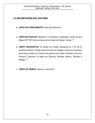 TESIS PROFESIONAL: HOSPITAL PSIQUIÁTRICO: “DR. RAFAEL
SERRANO” PUEBLA, PUE 2018.
20
1.6 DELIMITACIÓN DEL ESTUDIO
● LÍMITE DE CONOCIMIENTO: Área De Enfermería.
● LÍMITE DE ESPACIO: Kilómetro 7.5 carretera a Valsequillo, Lomas de San
Miguel CP 72573 Zona Urbana de la Ciudad de Puebla, Puebla. (3)
● LÍMITE GEOGRAFICO: El estado de Puebla representa el 1.7% de la
superficie del país. Puebla colinda al norte con Hidalgo y Veracruz de Ignacio
de la Llave; al este con Veracruz de Ignacio de la Llave y Oaxaca; al sur con
Oaxaca y Guerrero; al oeste con Guerrero, Morelos, México, Tlaxcala e
Hidalgo. (4)
● LÍMITE DE TIEMPO: Febrero a Julio 2018
 