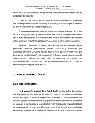 TESIS PROFESIONAL: HOSPITAL PSIQUIÁTRICO: “DR. RAFAEL
SERRANO” PUEBLA, PUE 2018.
24
la inquietud de conocer cómo influye el sexo del personal de enfermería en la
percepción del paciente.
El indicador de calidad de trato digno se define a éste como la percepción
que tiene el paciente o familiar del trato y la atención proporcionada por el personal
de enfermería durante su estancia hospitalaria.
El trato digno al paciente es un derecho al que se hace acreedor y en el que
se debe proteger su salud y seguridad. Para relacionar la percepción de cuidado
con el sexo de la persona que proporciona el cuidado en enfermería se necesita
definir conceptos importantes para comprender mejor la percepción del paciente.
Benería L menciona: “el género sería el conjunto de creencias, rasgos
personales, actitudes, sentimientos, valores, conductas y actividades que
diferencian a hombres y mujeres a través de un proceso de construcción social que
tiene varias características” y el pensamiento enfermero puede resumirse en la
palabra cuidado, definido por Jacob como: “la ciencia de los cuidados que
comprende el confort, el alivio del dolor, la creación de creación de condiciones
favorables para el reposo y el sueño. (7)
2.2 MARCO EPIDEMIOLÓGICO
2.2.1 INTERNACIONAL
La Organización Mundial de la Salud (OMS) plantea realizar la medición
del desempeño de los sistemas de salud con base en los siguientes objetivos
finales: 1) mejorar la salud de la población; 2) ofrecer un trato adecuado a los
usuarios de los servicios de salud, y 3) garantizar seguridad financiera en materia
de salud. En lo que respecta al segundo objetivo, la OMS plantea utilizar el indicador
de trato adecuado, el cual hace referencia a ocho dominios que son expectativas
legítimas de la población y pueden ser identificadas durante la interacción de los
 