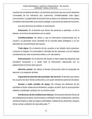 TESIS PROFESIONAL: HOSPITAL PSIQUIÁTRICO: “DR. RAFAEL
SERRANO” PUEBLA, PUE 2018.
25
usuarios con el sistema de salud. Los dominios que tienen que ver con los derechos
universales de los individuos son: autonomía, confidencialidad, trato digno,
comunicación. La legitimidad de los dominios se basa en la adhesión de los países
a tratados internacionales que buscan proteger y promover los derechos humanos.
Los ocho dominios se enlistan a continuación:
Autonomía: Es el derecho que tienen las personas a participar, si así lo
desean, en la toma de decisiones con su salud.
Confidencialidad: Se refiere a que la información proporcionada por el
usuario y la generada como resultado de la consulta debe protegerse y no ser
difundida sin consentimiento del usuario.
Trato digno: Es el derecho de los usuarios a ser tratado como personas,
involucra el respeto a la privacidad e intimidad de las personas y el ser tratados
cordialmente por todo el personal-médico y no- del sistema.
Comunicación: Es el derecho del usuario a hacer todas las preguntas que
considere necesarias y a recibir toda la información relacionada con su
padecimiento en forma clara para él.
Atención pronta: Se refiere al tiempo transcurrido entre la búsqueda de
atención y la recepción de ésta.
Capacidad de elección del proveedor del servicio: El derecho que tienen
los usuarios de decir dónde (institución) y con quién atenderse (personal de salud).
Acceso a redes sociales de apoyo: Se incluyen los derechos de los
pacientes a recibir visitas de los familiares y amigos, es decir, que no se encuentren
aislados y sostengan contacto con su entorno social.
Condiciones de las instalaciones básicas: Comprende atributos físicos de
las instalaciones de salud, como limpieza y ventilación de las instalaciones, servicios
sanitarios limpios y salas de espera confortables. Calidad de los alimentos, limpieza
de las camas y dotación de ropa adecuada. (9)
 