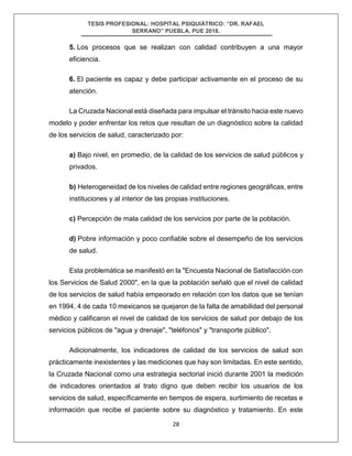 TESIS PROFESIONAL: HOSPITAL PSIQUIÁTRICO: “DR. RAFAEL
SERRANO” PUEBLA, PUE 2018.
28
5. Los procesos que se realizan con calidad contribuyen a una mayor
eficiencia.
6. El paciente es capaz y debe participar activamente en el proceso de su
atención.
La Cruzada Nacional está diseñada para impulsar el tránsito hacia este nuevo
modelo y poder enfrentar los retos que resultan de un diagnóstico sobre la calidad
de los servicios de salud, caracterizado por:
a) Bajo nivel, en promedio, de la calidad de los servicios de salud públicos y
privados.
b) Heterogeneidad de los niveles de calidad entre regiones geográficas, entre
instituciones y al interior de las propias instituciones.
c) Percepción de mala calidad de los servicios por parte de la población.
d) Pobre información y poco confiable sobre el desempeño de los servicios
de salud.
Esta problemática se manifestó en la "Encuesta Nacional de Satisfacción con
los Servicios de Salud 2000", en la que la población señaló que el nivel de calidad
de los servicios de salud había empeorado en relación con los datos que se tenían
en 1994, 4 de cada 10 mexicanos se quejaron de la falta de amabilidad del personal
médico y calificaron el nivel de calidad de los servicios de salud por debajo de los
servicios públicos de "agua y drenaje", "teléfonos" y "transporte público".
Adicionalmente, los indicadores de calidad de los servicios de salud son
prácticamente inexistentes y las mediciones que hay son limitadas. En este sentido,
la Cruzada Nacional como una estrategia sectorial inició durante 2001 la medición
de indicadores orientados al trato digno que deben recibir los usuarios de los
servicios de salud, específicamente en tiempos de espera, surtimiento de recetas e
información que recibe el paciente sobre su diagnóstico y tratamiento. En este
 