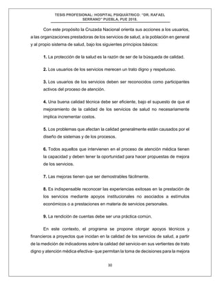 TESIS PROFESIONAL: HOSPITAL PSIQUIÁTRICO: “DR. RAFAEL
SERRANO” PUEBLA, PUE 2018.
30
Con este propósito la Cruzada Nacional orienta sus acciones a los usuarios,
a las organizaciones prestadoras de los servicios de salud, a la población en general
y al propio sistema de salud, bajo los siguientes principios básicos:
1. La protección de la salud es la razón de ser de la búsqueda de calidad.
2. Los usuarios de los servicios merecen un trato digno y respetuoso.
3. Los usuarios de los servicios deben ser reconocidos como participantes
activos del proceso de atención.
4. Una buena calidad técnica debe ser eficiente, bajo el supuesto de que el
mejoramiento de la calidad de los servicios de salud no necesariamente
implica incrementar costos.
5. Los problemas que afectan la calidad generalmente están causados por el
diseño de sistemas y de los procesos.
6. Todos aquellos que intervienen en el proceso de atención médica tienen
la capacidad y deben tener la oportunidad para hacer propuestas de mejora
de los servicios.
7. Las mejoras tienen que ser demostrables fácilmente.
8. Es indispensable reconocer las experiencias exitosas en la prestación de
los servicios mediante apoyos institucionales no asociados a estímulos
económicos o a prestaciones en materia de servicios personales.
9. La rendición de cuentas debe ser una práctica común.
En este contexto, el programa se propone otorgar apoyos técnicos y
financieros a proyectos que incidan en la calidad de los servicios de salud, a partir
de la medición de indicadores sobre la calidad del servicio-en sus vertientes de trato
digno y atención médica efectiva- que permitan la toma de decisiones para la mejora
 