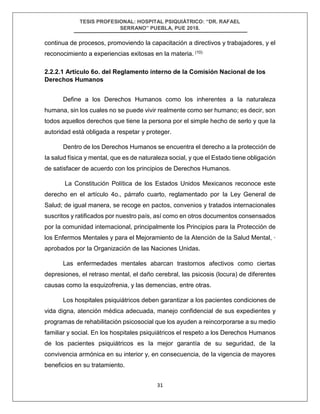 TESIS PROFESIONAL: HOSPITAL PSIQUIÁTRICO: “DR. RAFAEL
SERRANO” PUEBLA, PUE 2018.
31
continua de procesos, promoviendo la capacitación a directivos y trabajadores, y el
reconocimiento a experiencias exitosas en la materia. (10)
2.2.2.1 Artículo 6o. del Reglamento interno de la Comisión Nacional de los
Derechos Humanos
Define a los Derechos Humanos como los inherentes a Ia naturaleza
humana, sin los cuales no se puede vivir realmente como ser humano; es decir, son
todos aquellos derechos que tiene Ia persona por el simple hecho de serlo y que Ia
autoridad está obligada a respetar y proteger.
Dentro de los Derechos Humanos se encuentra el derecho a Ia protección de
Ia salud física y mental, que es de naturaleza social, y que el Estado tiene obligación
de satisfacer de acuerdo con los principios de Derechos Humanos.
La Constitución Política de los Estados Unidos Mexicanos reconoce este
derecho en el artículo 4o., párrafo cuarto, reglamentado por Ia Ley General de
Salud; de igual manera, se recoge en pactos, convenios y tratados internacionales
suscritos y ratificados por nuestro país, así como en otros documentos consensados
por Ia comunidad internacional, principalmente los Principios para Ia Protección de
los Enfermos Mentales y para el Mejoramiento de Ia Atención de Ia Salud Mental, ·
aprobados por Ia Organización de las Naciones Unidas.
Las enfermedades mentales abarcan trastornos afectivos como ciertas
depresiones, el retraso mental, el daño cerebral, las psicosis (locura) de diferentes
causas como Ia esquizofrenia, y las demencias, entre otras.
Los hospitales psiquiátricos deben garantizar a los pacientes condiciones de
vida digna, atención médica adecuada, manejo confidencial de sus expedientes y
programas de rehabilitación psicosocial que los ayuden a reincorporarse a su medio
familiar y social. En los hospitales psiquiátricos el respeto a los Derechos Humanos
de los pacientes psiquiátricos es Ia mejor garantía de su seguridad, de Ia
convivencia armónica en su interior y, en consecuencia, de Ia vigencia de mayores
beneficios en su tratamiento.
 