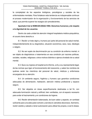 TESIS PROFESIONAL: HOSPITAL PSIQUIÁTRICO: “DR. RAFAEL
SERRANO” PUEBLA, PUE 2018.
33
la complejidad de los aspectos biológicos, psicológicos y sociales de las
enfermedades mentales. Para fortalecer esta tendencia es indispensable continuar
el proceso modernizador de la organización y funcionamiento de los servicios de
salud, que permita superar los rezagos aún prevalecientes.
Apartado 8 de la NOM-025-SSA2-1994. Derechos humanos y de respeto
a la dignidad de los usuarios
Dentro de cada unidad de atención integral hospitalaria médico-psiquiátrica,
el usuario tiene derecho a:
8.1. Recibir un trato digno y humano por parte del personal de salud mental,
independientemente de su diagnóstico, situación económica, sexo, raza, ideología
o religión.
8.2. No ser sujeto de discriminación por su condición de enfermo mental, ni
ser objeto de diagnósticos o tratamientos en esa condición por razones políticas,
sociales, raciales, religiosas u otros motivos distintos o ajenos al estado de su salud
mental.
8.3. Que a su ingreso al hospital se le informe, a él y a su representante legal,
de las normas que rigen el funcionamiento del nosocomio, y saber los nombres de
quiénes serán los miembros del personal de salud, médicos y enfermeras
encargados de su atención.
8.4. Un ambiente seguro, higiénico y humano que garantice condiciones
adecuadas de alimentación, habitación, atención médica profesional y espacio
seguro.
8.5. Ser alojados en áreas específicamente destinadas a tal fin, con
adecuada iluminación natural y artificial, bien ventiladas, con el espacio necesario
para evitar el hacinamiento y en condiciones de higiene.
8.6. Recibir alimentación balanceada, de buen sabor y aspecto, en cantidad
suficiente para una adecuada nutrición y servida en utensilios decorosos. Asimismo,
recibir vestido y calzado o tener autorización para utilizar los propios, si así lo desea.
 