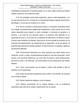 TESIS PROFESIONAL: HOSPITAL PSIQUIÁTRICO: “DR. RAFAEL
SERRANO” PUEBLA, PUE 2018.
35
rehabilitación psicosocial. El paciente podrá, en su caso, elegir la tarea que desee
realizar y gozar de una retribución justa.
8.18. Ser protegido contra toda explotación, abuso o trato degradante, y en
su caso denunciar por sí o a través de su representante legal cualquier abuso físico,
psicológico o moral que se cometa en su contra.
8.19. No ser sometido a restricciones físicas o a reclusión involuntaria salvo
con arreglo a procedimientos legalmente establecidos y sólo cuando sea el único
medio disponible para impedir un daño inmediato o inminente al paciente o a
terceros, o se trate de una situación grave y el paciente esté afectado en su
capacidad de juicio y, en el caso de no aplicarse el tratamiento, se afecte su salud.
Cuando haya limitación de libertad, ésta será la mínima posible de acuerdo con la
evolución del padecimiento, las exigencias de su seguridad y la de los demás. El
paciente bajo este tipo de medida quedará, en todo momento, al cuidado y vigilancia
de personal calificado.
8.20. Comunicarse libremente con otras personas que estén dentro de la
institución; enviar y recibir correspondencia privada sin que sea censurada. Tener
acceso a los servicios telefónicos, así como leer la prensa y otras publicaciones,
escuchar la radio y ver televisión, de conformidad con las indicaciones del médico
tratante.
8.21. Tener comunicación con el exterior y recibir visita familiar si ello no
interfiere con el tratamiento.
8.22. Gozar de permisos terapéuticos para visitar a sus familias, de acuerdo
con el criterio médico.
8.23. Recibir asistencia religiosa, si así lo desean.
8.24. Obtener autorización de su médico tratante o de un profesional
autorizado, para salir de la unidad y relacionarse con su pareja.
 