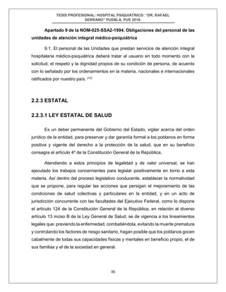 TESIS PROFESIONAL: HOSPITAL PSIQUIÁTRICO: “DR. RAFAEL
SERRANO” PUEBLA, PUE 2018.
36
Apartado 9 de la NOM-025-SSA2-1994. Obligaciones del personal de las
unidades de atención integral médico-psiquiátrica
9.1. El personal de las Unidades que prestan servicios de atención integral
hospitalaria médico-psiquiátrica deberá tratar al usuario en todo momento con la
solicitud, el respeto y la dignidad propios de su condición de persona, de acuerdo
con lo señalado por los ordenamientos en la materia, nacionales e internacionales
ratificados por nuestro país. (12)
2.2.3 ESTATAL
2.2.3.1 LEY ESTATAL DE SALUD
Es un deber permanente del Gobierno del Estado, vigilar acerca del orden
jurídico de la entidad, para preservar y dar garantía formal a los poblanos en forma
positiva y vigente del derecho a la protección de la salud, que en su beneficio
consagra el artículo 4º de la Constitución General de la República.
Atendiendo a estos principios de legalidad y de valor universal, se han
ejecutado los trabajos concernientes para legislar positivamente en torno a esta
materia. Así dentro del proceso legislativo conducente, establecer la normatividad
que se propone, para regular las acciones que persigan el mejoramiento de las
condiciones de salud colectivas y particulares en la entidad, y en un acto de
jurisdicción concurrente con las facultades del Ejecutivo Federal, como lo dispone
el artículo 124 de la Constitución General de la República, en relación al diverso
artículo 13 inciso B de la Ley General de Salud; se de vigencia a los lineamientos
legales que: previendo la enfermedad, combatiéndola, evitando la muerte prematura
y controlando los factores de riesgo sanitario, hagan posible que los poblanos gocen
cabalmente de todas sus capacidades físicas y mentales en beneficio propio, el de
sus familias y el de la sociedad en general.
 
