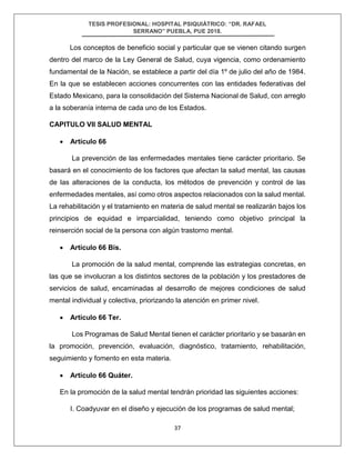 TESIS PROFESIONAL: HOSPITAL PSIQUIÁTRICO: “DR. RAFAEL
SERRANO” PUEBLA, PUE 2018.
37
Los conceptos de beneficio social y particular que se vienen citando surgen
dentro del marco de la Ley General de Salud, cuya vigencia, como ordenamiento
fundamental de la Nación, se establece a partir del día 1º de julio del año de 1984.
En la que se establecen acciones concurrentes con las entidades federativas del
Estado Mexicano, para la consolidación del Sistema Nacional de Salud, con arreglo
a la soberanía interna de cada uno de los Estados.
CAPITULO VII SALUD MENTAL
• Artículo 66
La prevención de las enfermedades mentales tiene carácter prioritario. Se
basará en el conocimiento de los factores que afectan la salud mental, las causas
de las alteraciones de la conducta, los métodos de prevención y control de las
enfermedades mentales, así como otros aspectos relacionados con la salud mental.
La rehabilitación y el tratamiento en materia de salud mental se realizarán bajos los
principios de equidad e imparcialidad, teniendo como objetivo principal la
reinserción social de la persona con algún trastorno mental.
• Artículo 66 Bis.
La promoción de la salud mental, comprende las estrategias concretas, en
las que se involucran a los distintos sectores de la población y los prestadores de
servicios de salud, encaminadas al desarrollo de mejores condiciones de salud
mental individual y colectiva, priorizando la atención en primer nivel.
• Artículo 66 Ter.
Los Programas de Salud Mental tienen el carácter prioritario y se basarán en
la promoción, prevención, evaluación, diagnóstico, tratamiento, rehabilitación,
seguimiento y fomento en esta materia.
• Artículo 66 Quáter.
En la promoción de la salud mental tendrán prioridad las siguientes acciones:
I. Coadyuvar en el diseño y ejecución de los programas de salud mental;
 
