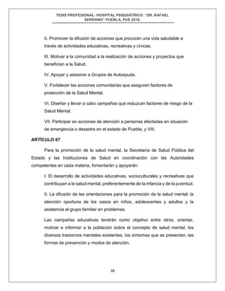 TESIS PROFESIONAL: HOSPITAL PSIQUIÁTRICO: “DR. RAFAEL
SERRANO” PUEBLA, PUE 2018.
38
II. Promover la difusión de acciones que procuran una vida saludable a
través de actividades educativas, recreativas y cívicas.
III. Motivar a la comunidad a la realización de acciones y proyectos que
benefician a la Salud.
IV. Apoyar y asesorar a Grupos de Autoayuda.
V. Fortalecer las acciones comunitarias que aseguren factores de
protección de la Salud Mental.
VI. Diseñar y llevar a cabo campañas que reduzcan factores de riesgo de la
Salud Mental.
VII. Participar en acciones de atención a personas afectadas en situación
de emergencia o desastre en el estado de Puebla, y VIII.
ARTÍCULO 67
Para la promoción de la salud mental, la Secretaría de Salud Pública del
Estado y las Instituciones de Salud en coordinación con las Autoridades
competentes en cada materia, fomentarán y apoyarán:
I. El desarrollo de actividades educativas, socioculturales y recreativas que
contribuyan a la salud mental, preferentemente de la infancia y de la juventud.
II. La difusión de las orientaciones para la promoción de la salud mental; la
atención oportuna de los casos en niños, adolescentes y adultos y la
asistencia al grupo familiar en problemas.
Las campañas educativas tendrán como objetivo entre otros, orientar,
motivar e informar a la población sobre el concepto de salud mental, los
diversos trastornos mentales existentes, los síntomas que se presentan, las
formas de prevención y modos de atención.
 