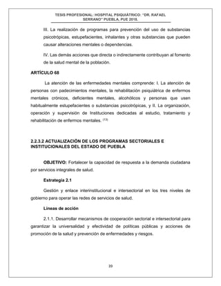 TESIS PROFESIONAL: HOSPITAL PSIQUIÁTRICO: “DR. RAFAEL
SERRANO” PUEBLA, PUE 2018.
39
III. La realización de programas para prevención del uso de substancias
psicotrópicas, estupefacientes, inhalantes y otras substancias que pueden
causar alteraciones mentales o dependencias.
IV. Las demás acciones que directa o indirectamente contribuyan al fomento
de la salud mental de la población.
ARTÍCULO 68
La atención de las enfermedades mentales comprende: I. La atención de
personas con padecimientos mentales, la rehabilitación psiquiátrica de enfermos
mentales crónicos, deficientes mentales, alcohólicos y personas que usen
habitualmente estupefacientes o substancias psicotrópicas, y II. La organización,
operación y supervisión de Instituciones dedicadas al estudio, tratamiento y
rehabilitación de enfermos mentales. (13)
2.2.3.2 ACTUALIZACIÓN DE LOS PROGRAMAS SECTORIALES E
INSTITUCIONALES DEL ESTADO DE PUEBLA
OBJETIVO: Fortalecer la capacidad de respuesta a la demanda ciudadana
por servicios integrales de salud.
Estrategia 2.1
Gestión y enlace interinstitucional e intersectorial en los tres niveles de
gobierno para operar las redes de servicios de salud.
Líneas de acción
2.1.1. Desarrollar mecanismos de cooperación sectorial e intersectorial para
garantizar la universalidad y efectividad de políticas públicas y acciones de
promoción de la salud y prevención de enfermedades y riesgos.
 