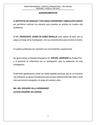 TESIS PROFESIONAL: HOSPITAL PSIQUIÁTRICO: “DR. RAFAEL
SERRANO” PUEBLA, PUE 2018.
4
AGRADECIMIENTOS
Al INSTITUTO DE CIENCIAS Y ESTUDIOS SUPERIORES TAMAULIPAS (ICEST)
por permitirme culminar mis estudios para ponerlos en práctica en nuestra vida
profesional.
Al DR. FRANCISCO JAVIER ÁLVAREZ BONILLA como asesor de tesis, por su
apoyo a lo largo de la investigación, con sus conocimientos para concluir la misma.
A nuestros profesores por compartir sus conocimientos y experiencias.
De igual manera al Hospital Psiquiátrico Dr. RAFAEL SERRANO de Puebla Pue.,
y al personal de enfermería por su participación para la realización de esta
investigación.
Finalmente agradecemos contar con todas aquellas personas que en su momento
nos ofrecieron su apoyo incondicional para concluir exitosamente esta meta y otras
más que hemos conseguido a lo largo de nuestras vidas.
MA. DEL ROSARIO VILLA HERNÁNDEZ
LETICIA AGUIRRE VILLAGRÁN
 