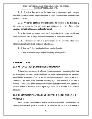 TESIS PROFESIONAL: HOSPITAL PSIQUIÁTRICO: “DR. RAFAEL
SERRANO” PUEBLA, PUE 2018.
40
2.1.2. Coordinar las acciones de prevención y protección contra riesgos
sanitarios con las acciones de promoción de la salud, prevención de enfermedades
y atención médica.
2.1.3. Promover políticas interculturales de respeto a la dignidad y
derechos humanos de las personas que aseguren un trato digno a los
usuarios de las instituciones del sector salud.
2.1.4. Promover una mayor colaboración entre las instituciones municipales
y jurisdiccionales para el mejor aprovechamiento de la capacidad instalada.
2.1.5. Fortalecer y coordinar la participación de los distintos laboratorios
interinstitucionales en la red estatal de laboratorios.
2.1.6. Integración funcional del sistema estatal de salud.
2.1.7. Impulsar la estrategia de portabilidad y convergencia 14
2.3 MARCO LEGAL
2.3.1. ARTÍCULO 42 DE LA CONSTITUCIÓN MEXICANA
Establece en su primer párrafo que los consumidores y usuarios de bienes y
servicios tienen derecho, en la relación de consumo, a la protección de su salud,
seguridad e intereses económicos; a una información adecuada y veraz; a la libertad
de elección, y a condiciones de trato equitativo y digno, también especificados en el
Artículo 2° de la Carta de los Derechos Generales de los Pacientes. Con base en lo
anterior, podemos decir que el trato digno al paciente es un derecho al que se hace
acreedor. (7)
2.3.2. CONSTITUCIÓN POLÍTICA DE LOS ESTADOS UNIDOS MEXICANOS
ARTÍCULO 4°
Toda persona tiene derecho a la protección de la salud. La ley definirá las
bases y modalidades para el acceso a los servicios de salud y establecerá la
 