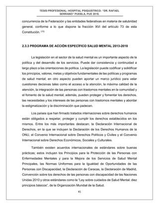 TESIS PROFESIONAL: HOSPITAL PSIQUIÁTRICO: “DR. RAFAEL
SERRANO” PUEBLA, PUE 2018.
41
concurrencia de la Federación y las entidades federativas en materia de salubridad
general, conforme a lo que dispone la fracción XVI del artículo 73 de esta
Constitución. (15)
2.3.3 PROGRAMA DE ACCIÓN ESPECÍFICO SALUD MENTAL 2013-2018
La legislación en el sector de la salud mental es un importante aspecto de la
política y del desarrollo de los servicios. Puede dar consistencia y continuidad a
largo plazo a las orientaciones de política. La legislación puede codificar y solidificar
los principios, valores, metas y objetivos fundamentales de las políticas y programas
de salud mental; en otro aspecto pueden aportar un marco jurídico para velar
cuestiones decisivas tales como el acceso a la atención, la máxima calidad de la
atención, la integración de las personas con trastornos mentales en la comunidad y
el fomento de la salud mental; además, pueden proteger y fomentar los derechos,
las necesidades y los intereses de las personas con trastornos mentales y abordar
la estigmatización y la discriminación que padecen.
Los países que han firmado tratados internaciones sobre derechos humanos
están obligados a respetar, proteger y cumplir los derechos establecidos en los
mismos. Entre los más importantes destacan; la Declaración Internacional de
Derechos, en la que se incluyen la Declaración de los Derechos Humanos de la
ONU, el Convenio Internacional sobre Derechos Políticos y Civiles y el Convenio
Internacional sobre Derechos Económicos, Sociales y Culturales.
También existen acuerdos internacionales de estándares sobre buenas
prácticas; estos incluyen los Principios para la Protección de las Personas con
Enfermedades Mentales y para la Mejora de los Servicios de Salud Mental
Principales, las Normas Uniformes para la Igualdad de Oportunidades de las
Personas con Discapacidad, la Declaración de Caracas, la Declaración de Madrid,
Convención sobre los derechos de las personas con discapacidad de las Naciones
Unidas 2010 y otros estándares como la “Ley sobre cuidados de Salud Mental: diez
principios básicos”, de la Organización Mundial de la Salud.
 