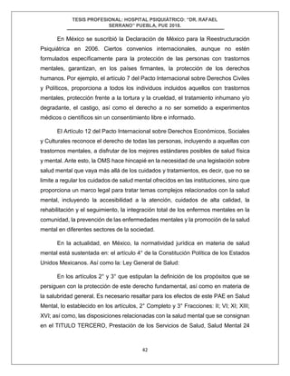 TESIS PROFESIONAL: HOSPITAL PSIQUIÁTRICO: “DR. RAFAEL
SERRANO” PUEBLA, PUE 2018.
42
En México se suscribió la Declaración de México para la Reestructuración
Psiquiátrica en 2006. Ciertos convenios internacionales, aunque no estén
formulados específicamente para la protección de las personas con trastornos
mentales, garantizan, en los países firmantes, la protección de los derechos
humanos. Por ejemplo, el artículo 7 del Pacto Internacional sobre Derechos Civiles
y Políticos, proporciona a todos los individuos incluidos aquellos con trastornos
mentales, protección frente a la tortura y la crueldad, el tratamiento inhumano y/o
degradante, el castigo, así como el derecho a no ser sometido a experimentos
médicos o científicos sin un consentimiento libre e informado.
El Artículo 12 del Pacto Internacional sobre Derechos Económicos, Sociales
y Culturales reconoce el derecho de todas las personas, incluyendo a aquellas con
trastornos mentales, a disfrutar de los mejores estándares posibles de salud física
y mental. Ante esto, la OMS hace hincapié en la necesidad de una legislación sobre
salud mental que vaya más allá de los cuidados y tratamientos, es decir, que no se
limite a regular los cuidados de salud mental ofrecidos en las instituciones, sino que
proporciona un marco legal para tratar temas complejos relacionados con la salud
mental, incluyendo la accesibilidad a la atención, cuidados de alta calidad, la
rehabilitación y el seguimiento, la integración total de los enfermos mentales en la
comunidad, la prevención de las enfermedades mentales y la promoción de la salud
mental en diferentes sectores de la sociedad.
En la actualidad, en México, la normatividad jurídica en materia de salud
mental está sustentada en: el artículo 4° de la Constitución Política de los Estados
Unidos Mexicanos. Así como la: Ley General de Salud:
En los artículos 2° y 3° que estipulan la definición de los propósitos que se
persiguen con la protección de este derecho fundamental, así como en materia de
la salubridad general. Es necesario resaltar para los efectos de este PAE en Salud
Mental, lo establecido en los artículos, 2° Completo y 3° Fracciones: II; VI; XI; XIII;
XVI; así como, las disposiciones relacionadas con la salud mental que se consignan
en el TITULO TERCERO, Prestación de los Servicios de Salud, Salud Mental 24
 