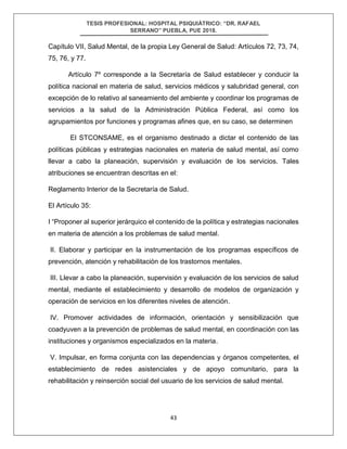 TESIS PROFESIONAL: HOSPITAL PSIQUIÁTRICO: “DR. RAFAEL
SERRANO” PUEBLA, PUE 2018.
43
Capítulo VII, Salud Mental, de la propia Ley General de Salud: Artículos 72, 73, 74,
75, 76, y 77.
Artículo 7º corresponde a la Secretaría de Salud establecer y conducir la
política nacional en materia de salud, servicios médicos y salubridad general, con
excepción de lo relativo al saneamiento del ambiente y coordinar los programas de
servicios a la salud de la Administración Pública Federal, así como los
agrupamientos por funciones y programas afines que, en su caso, se determinen
El STCONSAME, es el organismo destinado a dictar el contenido de las
políticas públicas y estrategias nacionales en materia de salud mental, así como
llevar a cabo la planeación, supervisión y evaluación de los servicios. Tales
atribuciones se encuentran descritas en el:
Reglamento Interior de la Secretaría de Salud.
El Artículo 35:
I “Proponer al superior jerárquico el contenido de la política y estrategias nacionales
en materia de atención a los problemas de salud mental.
II. Elaborar y participar en la instrumentación de los programas específicos de
prevención, atención y rehabilitación de los trastornos mentales.
III. Llevar a cabo la planeación, supervisión y evaluación de los servicios de salud
mental, mediante el establecimiento y desarrollo de modelos de organización y
operación de servicios en los diferentes niveles de atención.
IV. Promover actividades de información, orientación y sensibilización que
coadyuven a la prevención de problemas de salud mental, en coordinación con las
instituciones y organismos especializados en la materia.
V. Impulsar, en forma conjunta con las dependencias y órganos competentes, el
establecimiento de redes asistenciales y de apoyo comunitario, para la
rehabilitación y reinserción social del usuario de los servicios de salud mental.
 