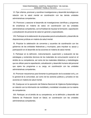 TESIS PROFESIONAL: HOSPITAL PSIQUIÁTRICO: “DR. RAFAEL
SERRANO” PUEBLA, PUE 2018.
44
VI. Fijar criterios, promover y coordinar investigaciones y desarrollo tecnológico en
relación con la salud mental en coordinación con las demás unidades
administrativas competentes.
VII. Promover y asesorar el desarrollo de investigaciones científicas y programas
de enseñanza en materia de salud, en coordinación con las unidades
administrativas competentes, con la finalidad de impulsar la formación, capacitación
y actualización de personal de salud en general y especializado.
VIII. Participar en la elaboración de propuestas para la actualización y desarrollo de
disposiciones jurídicas en materia de salud mental.
IX. Propiciar la celebración de convenios y acuerdos de coordinación con los
gobiernos de las entidades federativas y municipios, para impulsar su apoyo y
participación en el desarrollo de las acciones en materia de salud mental.
X. Participar en la definición, instrumentación, supervisión y evaluación de las
estrategias y contenidos técnicos de los materiales de comunicación social en el
ámbito de su competencia, así como de los materiales didácticos y metodologías
que se utilizan para la capacitación, actualización y desarrollo humano del personal
que opera los programas a su cargo, en coordinación con las unidades
administrativas competentes.
XI. Promover mecanismos para fomentar la participación de la sociedad civil y, en
lo general de la comunidad, así como de los sectores públicos y privados en las
acciones en materia de salud mental.
XII. Coadyuvar en la operación del Sistema Nacional de Vigilancia Epidemiológica
en relación con la información de morbilidad y mortalidad vinculada con la materia
de competencia.
XIII. Participar, en el ámbito de su competencia, en la definición y desarrollo del
Sistema de Protección Social en Salud, en coordinación con las unidades
administrativas competentes.
 