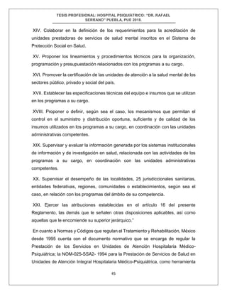 TESIS PROFESIONAL: HOSPITAL PSIQUIÁTRICO: “DR. RAFAEL
SERRANO” PUEBLA, PUE 2018.
45
XIV. Colaborar en la definición de los requerimientos para la acreditación de
unidades prestadoras de servicios de salud mental inscritos en el Sistema de
Protección Social en Salud.
XV. Proponer los lineamientos y procedimientos técnicos para la organización,
programación y presupuestación relacionados con los programas a su cargo.
XVI. Promover la certificación de las unidades de atención a la salud mental de los
sectores público, privado y social del país.
XVII. Establecer las especificaciones técnicas del equipo e insumos que se utilizan
en los programas a su cargo.
XVIII. Proponer o definir, según sea el caso, los mecanismos que permitan el
control en el suministro y distribución oportuna, suficiente y de calidad de los
insumos utilizados en los programas a su cargo, en coordinación con las unidades
administrativas competentes.
XIX. Supervisar y evaluar la información generada por los sistemas institucionales
de información y de investigación en salud, relacionada con las actividades de los
programas a su cargo, en coordinación con las unidades administrativas
competentes.
XX. Supervisar el desempeño de las localidades, 25 jurisdiccionales sanitarias,
entidades federativas, regiones, comunidades o establecimientos, según sea el
caso, en relación con los programas del ámbito de su competencia.
XXI. Ejercer las atribuciones establecidas en el artículo 16 del presente
Reglamento, las demás que le señalen otras disposiciones aplicables, así como
aquellas que le encomiende su superior jerárquico.”
En cuanto a Normas y Códigos que regulan el Tratamiento y Rehabilitación, México
desde 1995 cuenta con el documento normativo que se encarga de regular la
Prestación de los Servicios en Unidades de Atención Hospitalaria Médico-
Psiquiátrica; la NOM-025-SSA2- 1994 para la Prestación de Servicios de Salud en
Unidades de Atención Integral Hospitalaria Médico-Psiquiátrica, como herramienta
 