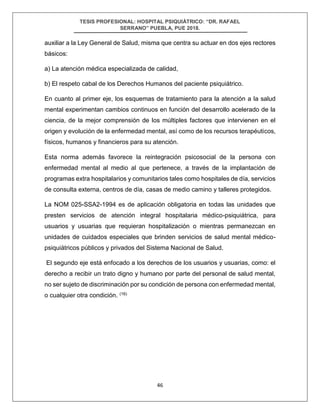 TESIS PROFESIONAL: HOSPITAL PSIQUIÁTRICO: “DR. RAFAEL
SERRANO” PUEBLA, PUE 2018.
46
auxiliar a la Ley General de Salud, misma que centra su actuar en dos ejes rectores
básicos:
a) La atención médica especializada de calidad,
b) El respeto cabal de los Derechos Humanos del paciente psiquiátrico.
En cuanto al primer eje, los esquemas de tratamiento para la atención a la salud
mental experimentan cambios continuos en función del desarrollo acelerado de la
ciencia, de la mejor comprensión de los múltiples factores que intervienen en el
origen y evolución de la enfermedad mental, así como de los recursos terapéuticos,
físicos, humanos y financieros para su atención.
Esta norma además favorece la reintegración psicosocial de la persona con
enfermedad mental al medio al que pertenece, a través de la implantación de
programas extra hospitalarios y comunitarios tales como hospitales de día, servicios
de consulta externa, centros de día, casas de medio camino y talleres protegidos.
La NOM 025-SSA2-1994 es de aplicación obligatoria en todas las unidades que
presten servicios de atención integral hospitalaria médico-psiquiátrica, para
usuarios y usuarias que requieran hospitalización o mientras permanezcan en
unidades de cuidados especiales que brinden servicios de salud mental médico-
psiquiátricos públicos y privados del Sistema Nacional de Salud.
El segundo eje está enfocado a los derechos de los usuarios y usuarias, como: el
derecho a recibir un trato digno y humano por parte del personal de salud mental,
no ser sujeto de discriminación por su condición de persona con enfermedad mental,
o cualquier otra condición. (16)
 