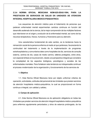 TESIS PROFESIONAL: HOSPITAL PSIQUIÁTRICO: “DR. RAFAEL
SERRANO” PUEBLA, PUE 2018.
47
2.3.4 NORMA OFICIAL MEXICANA NOM-025-SSA2-1994, PARA LA
PRESTACION DE SERVICIOS DE SALUD EN UNIDADES DE ATENCION
INTEGRAL HOSPITALARIA MEDICO-PSIQUIATRICA
Los esquemas de atención médica para el tratamiento de personas que
padecen enfermedad mental experimentan cambios continuos en función del
desarrollo acelerado de la ciencia, de la mejor comprensión de los múltiples factores
que intervienen en el origen y evolución de la enfermedad mental, así como de los
recursos terapéuticos, físicos, humanos y financieros para su atención.
Una característica fundamental de este cambio, es la tendencia hacia la
reinserción social de la persona enferma al medio al que pertenece, favoreciendo la
continuidad del tratamiento a través de la implementación de programas
extrahospitalarios y comunitarios tales como hospitales de día, servicios de consulta
externa, centros de día, casas de medio camino, talleres protegidos, entre otros,
con especial énfasis en la prevención, desde una perspectiva integral que considera
la complejidad de los aspectos biológicos, psicológicos y sociales de las
enfermedades mentales. Para fortalecer esta tendencia es indispensable continuar
el proceso modernizador de la organización y funcionamiento de los servicios de
1. Objetivo
1.1. Esta Norma Oficial Mexicana tiene por objeto uniformar criterios de
operación, actividades, actitudes del personal de las Unidades que prestan servicios
de atención hospitalaria médico-psiquiátrica, la cual se proporcionará en forma
continua e integral, con calidad y calidez.
2. Campo de aplicación
2.1. Esta Norma Oficial Mexicana es de aplicación obligatoria en todas las
Unidades que presten servicios de atención integral hospitalaria médico-psiquiátrica
para enfermos agudamente perturbados y otros de estancia prolongada, de los
 