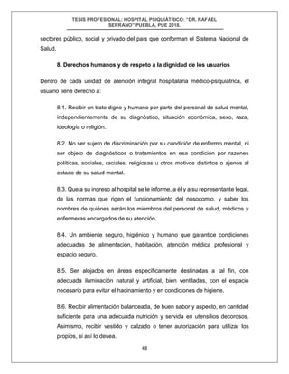 TESIS PROFESIONAL: HOSPITAL PSIQUIÁTRICO: “DR. RAFAEL
SERRANO” PUEBLA, PUE 2018.
48
sectores público, social y privado del país que conforman el Sistema Nacional de
Salud.
8. Derechos humanos y de respeto a la dignidad de los usuarios
Dentro de cada unidad de atención integral hospitalaria médico-psiquiátrica, el
usuario tiene derecho a:
8.1. Recibir un trato digno y humano por parte del personal de salud mental,
independientemente de su diagnóstico, situación económica, sexo, raza,
ideología o religión.
8.2. No ser sujeto de discriminación por su condición de enfermo mental, ni
ser objeto de diagnósticos o tratamientos en esa condición por razones
políticas, sociales, raciales, religiosas u otros motivos distintos o ajenos al
estado de su salud mental.
8.3. Que a su ingreso al hospital se le informe, a él y a su representante legal,
de las normas que rigen el funcionamiento del nosocomio, y saber los
nombres de quiénes serán los miembros del personal de salud, médicos y
enfermeras encargados de su atención.
8.4. Un ambiente seguro, higiénico y humano que garantice condiciones
adecuadas de alimentación, habitación, atención médica profesional y
espacio seguro.
8.5. Ser alojados en áreas específicamente destinadas a tal fin, con
adecuada iluminación natural y artificial, bien ventiladas, con el espacio
necesario para evitar el hacinamiento y en condiciones de higiene.
8.6. Recibir alimentación balanceada, de buen sabor y aspecto, en cantidad
suficiente para una adecuada nutrición y servida en utensilios decorosos.
Asimismo, recibir vestido y calzado o tener autorización para utilizar los
propios, si así lo desea.
 