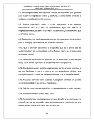 TESIS PROFESIONAL: HOSPITAL PSIQUIÁTRICO: “DR. RAFAEL
SERRANO” PUEBLA, PUE 2018.
49
8.7. Que tengan acceso a los recursos clínicos, de laboratorio y de gabinete
para lograr un diagnóstico certero y oportuno, en condiciones similares a
cualquier otro establecimiento sanitario.
8.8. Recibir información veraz, concreta, respetuosa y en lenguaje
comprensible para él y para su representante legal, con relación al
diagnóstico médico, así como respecto de sus derechos y del tratamiento que
se pretenda aplicar.
8.9. Recibir atención médica especializada, es decir por personal capacitado
para el manejo y tratamiento de los enfermos mentales.
8.10. Que la atención psiquiátrica o terapéutica que se le preste sea de
conformidad con las normas éticas pertinentes que rigen a los profesionales
de la salud mental.
8.11. Que toda medicación sea prescrita por un especialista autorizado por
la ley, y que ello se registre en el expediente clínico del paciente.
8.12. Que la información, tanto la proporcionada por los propios enfermos o
por sus familiares como la contenida en sus expedientes clínicos, sea
manejada bajo las normas del secreto profesional y de la confidencialidad.
8.13. Negarse a participar como sujeto de investigación científica, sin que ello
demerite la calidad de su atención hospitalaria.
8.14. Solicitar reuniones con su médico y profesionales que lo estén tratando.
8.15. Solicitar la revisión clínica de su caso.
8.16. Recibir atención médica oportuna en caso de sufrir una enfermedad no
psiquiátrica y, de así requerirlo, tratamiento adecuado en una institución que
cuente con los recursos técnicos para su atención.
 