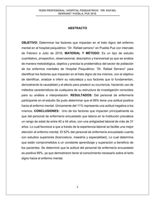 TESIS PROFESIONAL: HOSPITAL PSIQUIÁTRICO: “DR. RAFAEL
SERRANO” PUEBLA, PUE 2018.
5
ABSTRACTO
OBJETIVO: Determinar los factores que impactan en el trato digno del enfermo
mental en el hospital psiquiátrico: “Dr. Rafael serrano” en Puebla Pue con intervalo
de Febrero a Julio de 2018. MATERIAL Y MÉTODO: Es un tipo de estudio
cuantitativo, prospectivo, observacional, descriptivo y transversal ya que se analiza
de manera metodológica, objetiva y precisa la problemática del sector de población
de los enfermos mentales de Hospital Psiquiátrico: “Dr. Rafael Serrano” para
identificar los factores que impactan en el trato digno de los mismos, con el objetivo
de identificar, analizar e inferir su naturaleza y sus factores que lo fundamentan,
demostrando la causalidad y el efecto para predecir su ocurrencia, haciendo uso de
métodos característicos de cualquiera de su estructura de investigación conocidos
para su análisis e interpretación. RESULTADOS: Del personal de enfermería
participante en el estudio Se pudo determinar que el 89% tiene una actitud positiva
hacia el enfermo mental. Únicamente del 11% representa una actitud negativa a los
mismos. CONCLUSIONES: Uno de los factores que impactan principalmente es
que del personal de enfermería encuestado que labora en la Institución prevalece
un rango de edad de entre 40 a 44 años, con una antigüedad laboral de más de 31
años. Lo cual favorece a que a través de la experiencia laboral se facilite una mejor
atención al enfermo mental. El 52% del personal de enfermería encuestado cuenta
con estudios superiores (licenciatura, maestría y especialidad). Lo cual determina
que están comprometidos a un constante aprendizaje y superación a beneficio de
los pacientes. Se determinó que la actitud del personal de enfermería encuestado
es positiva 89%, ya que demostraron tener el conocimiento necesario sobre el tarto
digno hacia el enfermo mental.
 