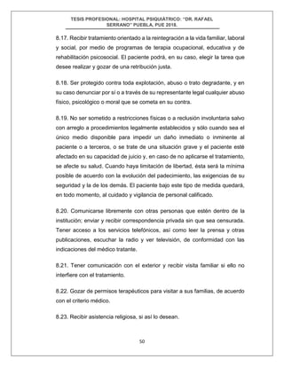 TESIS PROFESIONAL: HOSPITAL PSIQUIÁTRICO: “DR. RAFAEL
SERRANO” PUEBLA, PUE 2018.
50
8.17. Recibir tratamiento orientado a la reintegración a la vida familiar, laboral
y social, por medio de programas de terapia ocupacional, educativa y de
rehabilitación psicosocial. El paciente podrá, en su caso, elegir la tarea que
desee realizar y gozar de una retribución justa.
8.18. Ser protegido contra toda explotación, abuso o trato degradante, y en
su caso denunciar por sí o a través de su representante legal cualquier abuso
físico, psicológico o moral que se cometa en su contra.
8.19. No ser sometido a restricciones físicas o a reclusión involuntaria salvo
con arreglo a procedimientos legalmente establecidos y sólo cuando sea el
único medio disponible para impedir un daño inmediato o inminente al
paciente o a terceros, o se trate de una situación grave y el paciente esté
afectado en su capacidad de juicio y, en caso de no aplicarse el tratamiento,
se afecte su salud. Cuando haya limitación de libertad, ésta será la mínima
posible de acuerdo con la evolución del padecimiento, las exigencias de su
seguridad y la de los demás. El paciente bajo este tipo de medida quedará,
en todo momento, al cuidado y vigilancia de personal calificado.
8.20. Comunicarse libremente con otras personas que estén dentro de la
institución; enviar y recibir correspondencia privada sin que sea censurada.
Tener acceso a los servicios telefónicos, así como leer la prensa y otras
publicaciones, escuchar la radio y ver televisión, de conformidad con las
indicaciones del médico tratante.
8.21. Tener comunicación con el exterior y recibir visita familiar si ello no
interfiere con el tratamiento.
8.22. Gozar de permisos terapéuticos para visitar a sus familias, de acuerdo
con el criterio médico.
8.23. Recibir asistencia religiosa, si así lo desean.
 