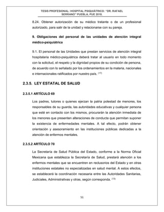 TESIS PROFESIONAL: HOSPITAL PSIQUIÁTRICO: “DR. RAFAEL
SERRANO” PUEBLA, PUE 2018.
51
8.24. Obtener autorización de su médico tratante o de un profesional
autorizado, para salir de la unidad y relacionarse con su pareja.
9. Obligaciones del personal de las unidades de atención integral
médico-psiquiátrica
9.1. El personal de las Unidades que prestan servicios de atención integral
hospitalaria médico-psiquiátrica deberá tratar al usuario en todo momento
con la solicitud, el respeto y la dignidad propios de su condición de persona,
de acuerdo con lo señalado por los ordenamientos en la materia, nacionales
e internacionales ratificados por nuestro país. (17)
2.3.5. LEY ESTATAL DE SALUD
2.3.5.1 ARTÍCULO 69
Los padres, tutores o quienes ejerzan la patria potestad de menores, los
responsables de su guarda, las autoridades educativas y cualquier persona
que esté en contacto con los mismos, procurarán la atención inmediata de
los menores que presenten alteraciones de conducta que permitan suponer
la existencia de enfermedades mentales. A tal efecto, podrán obtener
orientación y asesoramiento en las instituciones públicas dedicadas a la
atención de enfermos mentales.
2.3.5.2 ARTÍCULO 70
La Secretaría de Salud Pública del Estado, conforme a la Norma Oficial
Mexicana que establezca la Secretaría de Salud, prestará atención a los
enfermos mentales que se encuentren en reclusorios del Estado y en otras
instituciones estatales no especializadas en salud mental. A estos efectos,
se establecerá la coordinación necesaria entre las Autoridades Sanitarias,
Judiciales, Administrativas y otras, según corresponda. (13)
 
