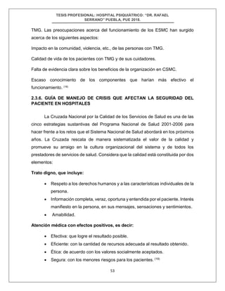 TESIS PROFESIONAL: HOSPITAL PSIQUIÁTRICO: “DR. RAFAEL
SERRANO” PUEBLA, PUE 2018.
53
TMG. Las preocupaciones acerca del funcionamiento de los ESMC han surgido
acerca de los siguientes aspectos:
Impacto en la comunidad, violencia, etc., de las personas con TMG.
Calidad de vida de los pacientes con TMG y de sus cuidadores.
Falta de evidencia clara sobre los beneficios de la organización en CSMC.
Escaso conocimiento de los componentes que harían más efectivo el
funcionamiento. (18)
2.3.6. GUÍA DE MANEJO DE CRISIS QUE AFECTAN LA SEGURIDAD DEL
PACIENTE EN HOSPITALES
La Cruzada Nacional por la Calidad de los Servicios de Salud es una de las
cinco estrategias sustantivas del Programa Nacional de Salud 2001-2006 para
hacer frente a los retos que el Sistema Nacional de Salud abordará en los próximos
años. La Cruzada rescata de manera sistematizada el valor de la calidad y
promueve su arraigo en la cultura organizacional del sistema y de todos los
prestadores de servicios de salud. Considera que la calidad está constituida por dos
elementos:
Trato digno, que incluye:
• Respeto a los derechos humanos y a las características individuales de la
persona.
• Información completa, veraz, oportuna y entendida por el paciente. Interés
manifiesto en la persona, en sus mensajes, sensaciones y sentimientos.
• Amabilidad.
Atención médica con efectos positivos, es decir:
• Efectiva: que logre el resultado posible.
• Eficiente: con la cantidad de recursos adecuada al resultado obtenido.
• Ética: de acuerdo con los valores socialmente aceptados.
• Segura: con los menores riesgos para los pacientes. (19)
 