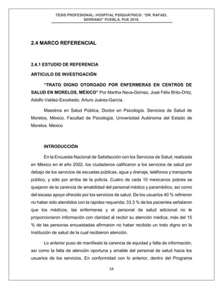 TESIS PROFESIONAL: HOSPITAL PSIQUIÁTRICO: “DR. RAFAEL
SERRANO” PUEBLA, PUE 2018.
54
2.4 MARCO REFERENCIAL
2.4.1 ESTUDIO DE REFERENCIA
ARTICULO DE INVESTIGACIÓN
“TRATO DIGNO OTORGADO POR ENFERMERAS EN CENTROS DE
SALUD EN MORELOS, MÉXICO” Por Martha Nava-Gómez, José Félix Brito-Ortiz,
Adolfo Valdez-Escobedo, Arturo Juárez-García.
Maestros en Salud Pública, Doctor en Psicología. Servicios de Salud de
Morelos, México. Facultad de Psicología, Universidad Autónoma del Estado de
Morelos. México
INTRODUCCIÓN
En la Encuesta Nacional de Satisfacción con los Servicios de Salud, realizada
en México en el año 2002, los ciudadanos calificaron a los servicios de salud por
debajo de los servicios de escuelas públicas, agua y drenaje, teléfonos y transporte
público, y sólo por arriba de la policía. Cuatro de cada 10 mexicanos pobres se
quejaron de la carencia de amabilidad del personal médico y paramédico, así como
del escaso apoyo ofrecido por los servicios de salud. De los usuarios 40 % refirieron
no haber sido atendidos con la rapidez requerida; 33.3 % de los pacientes señalaron
que los médicos, las enfermeras y el personal de salud adicional no le
proporcionaron información con claridad al recibir su atención médica; más del 15
% de las personas encuestadas afirmaron no haber recibido un trato digno en la
Institución de salud de la cual recibieron atención.
Lo anterior puso de manifiesto la carencia de equidad y falta de información,
así como la falta de atención oportuna y amable del personal de salud hacia los
usuarios de los servicios. En conformidad con lo anterior, dentro del Programa
 