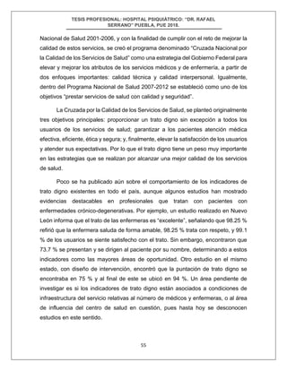 TESIS PROFESIONAL: HOSPITAL PSIQUIÁTRICO: “DR. RAFAEL
SERRANO” PUEBLA, PUE 2018.
55
Nacional de Salud 2001-2006, y con la finalidad de cumplir con el reto de mejorar la
calidad de estos servicios, se creó el programa denominado “Cruzada Nacional por
la Calidad de los Servicios de Salud” como una estrategia del Gobierno Federal para
elevar y mejorar los atributos de los servicios médicos y de enfermería, a partir de
dos enfoques importantes: calidad técnica y calidad interpersonal. Igualmente,
dentro del Programa Nacional de Salud 2007-2012 se estableció como uno de los
objetivos “prestar servicios de salud con calidad y seguridad”.
La Cruzada por la Calidad de los Servicios de Salud, se planteó originalmente
tres objetivos principales: proporcionar un trato digno sin excepción a todos los
usuarios de los servicios de salud; garantizar a los pacientes atención médica
efectiva, eficiente, ética y segura; y, finalmente, elevar la satisfacción de los usuarios
y atender sus expectativas. Por lo que el trato digno tiene un peso muy importante
en las estrategias que se realizan por alcanzar una mejor calidad de los servicios
de salud.
Poco se ha publicado aún sobre el comportamiento de los indicadores de
trato digno existentes en todo el país, aunque algunos estudios han mostrado
evidencias destacables en profesionales que tratan con pacientes con
enfermedades crónico-degenerativas. Por ejemplo, un estudio realizado en Nuevo
León informa que el trato de las enfermeras es “excelente”, señalando que 98.25 %
refirió que la enfermera saluda de forma amable, 98.25 % trata con respeto, y 99.1
% de los usuarios se siente satisfecho con el trato. Sin embargo, encontraron que
73.7 % se presentan y se dirigen al paciente por su nombre, determinando a estos
indicadores como las mayores áreas de oportunidad. Otro estudio en el mismo
estado, con diseño de intervención, encontró que la puntación de trato digno se
encontraba en 75 % y al final de este se ubicó en 94 %. Un área pendiente de
investigar es si los indicadores de trato digno están asociados a condiciones de
infraestructura del servicio relativas al número de médicos y enfermeras, o al área
de influencia del centro de salud en cuestión, pues hasta hoy se desconocen
estudios en este sentido.
 